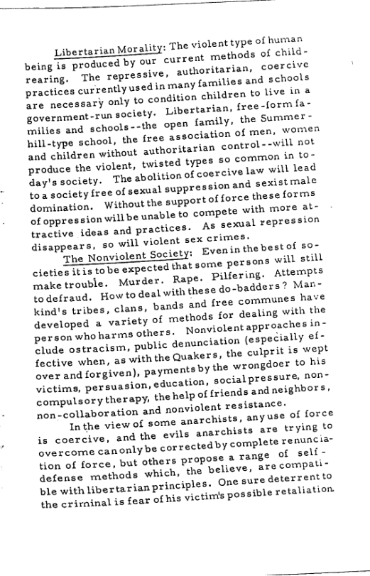 Libertarian Morality: The violent tyP® of human y our current methods of child-  being is produced b coercive  rearing. The repressive. authoritarian, practices currentlyused in many families and schools  D e necessary only to condition children to live in a  government-run society: Libertarian, free-formfa-  B lies and schools--the open family, the Summer -  hill-type school, the free ssociation of men, women and children without authoritarian control --will not  produce the violent, twisted types 50 common in to-  day’s society. The abolition of coercive law will lead  ‘o society free of sexual suppression and sexistmale domination. Without the supportof force these forms  of oppression will be unable to compete with more at- tractive ideas and practices. AS sexual repression disappears, so will violeat sex crimes:  ‘The Nonviolent Society: Evenin the best of 50~ cioties it1s to be expected that some Persons will still make trouble. Murder. Rape. pilfering. Attempts todefraud. How ‘o doal with these do-badders ? Man Kind’s tribes, clans, bands and free communes hat developed a variety of methods for dealing with the person who harms others. Nonviolent approaches in- clude ostracism, public denunciation (especially ef- fective when, as with the Quakers, the culprit is wept over and forgiven), payments by the wrongdoer to his victims, persuasion, education, social pressure, non- compulsory therapy, the help of friends and neighbors, o ollaboration and nonviolent resistance:  Tn the view of some anarchists, anyuse of force is coercive, and the evils anarchists are trying to B e teome canonlybe corrected by complete renuncia-  o Tarce, but others propose & range of seli - defense methods which, the believe, are compati=  ble with libertarian principles. One sube deterrentto the crirninal is fear of his victimis possible retaliation:  